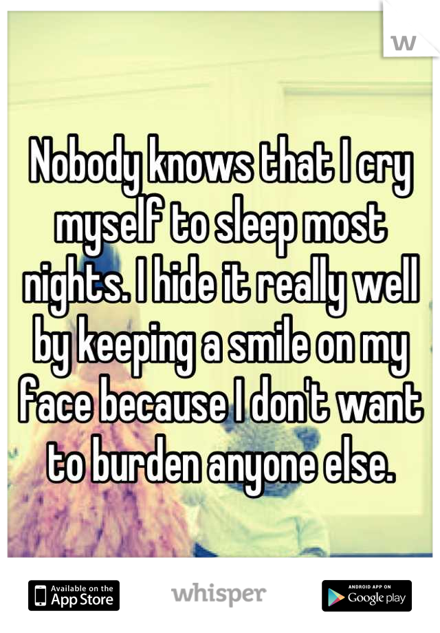 Nobody knows that I cry myself to sleep most nights. I hide it really well by keeping a smile on my face because I don't want to burden anyone else.