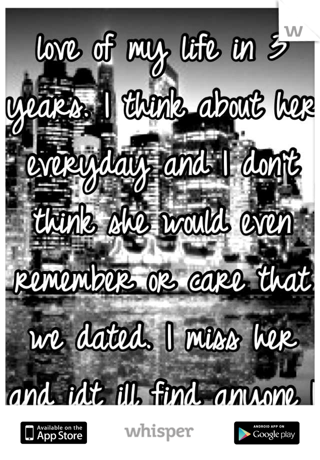 I haven't talked to the love of my life in 3 years. I think about her everyday and I don't think she would even remember or care that we dated. I miss her and idt ill find anyone I love as much again.