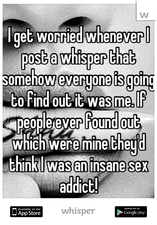 I get worried whenever I post a whisper that somehow everyone is going to find out it was me. If people ever found out which were mine they'd think I was an insane sex addict!