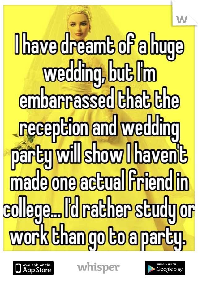 I have dreamt of a huge wedding, but I'm embarrassed that the reception and wedding party will show I haven't made one actual friend in college... I'd rather study or work than go to a party. 