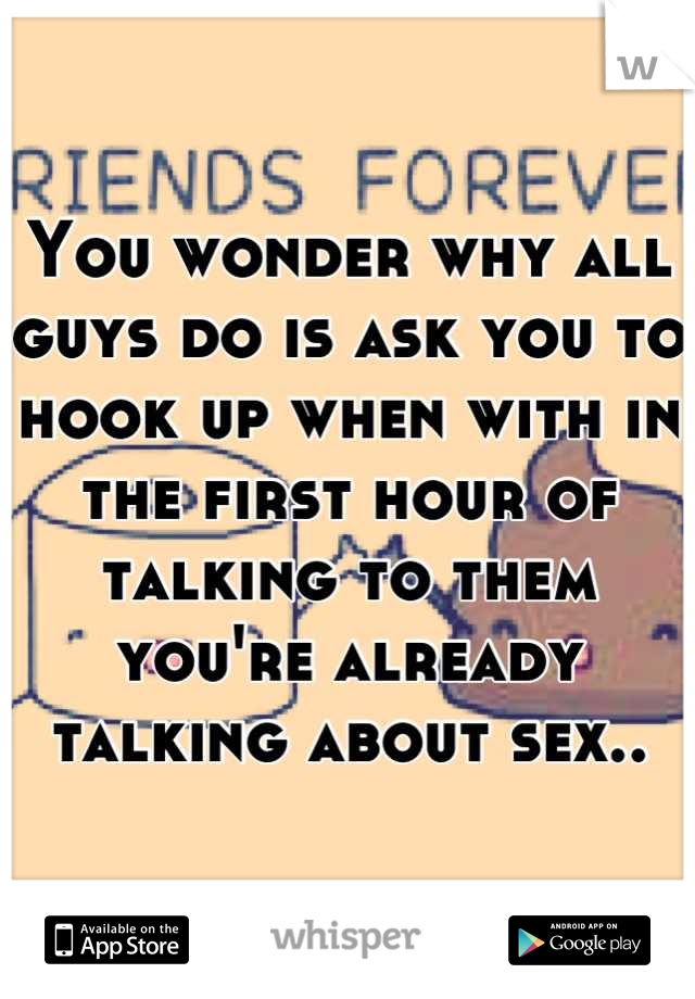 You wonder why all guys do is ask you to hook up when with in the first hour of talking to them you're already talking about sex..