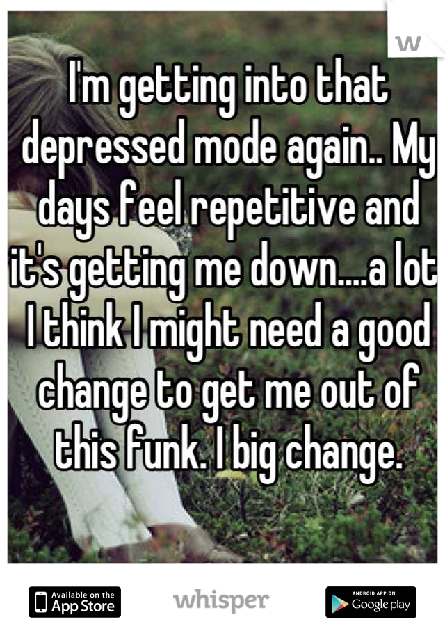 I'm getting into that depressed mode again.. My days feel repetitive and it's getting me down....a lot.  I think I might need a good change to get me out of this funk. I big change.