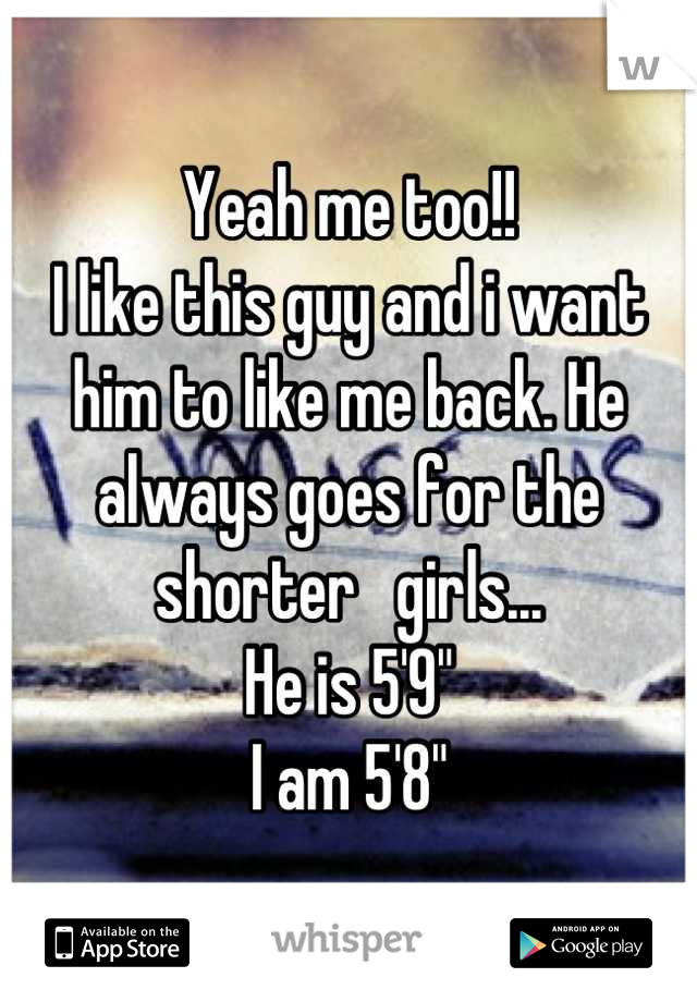 Yeah me too!!
I like this guy and i want him to like me back. He always goes for the shorter   girls...
He is 5'9"
I am 5'8"