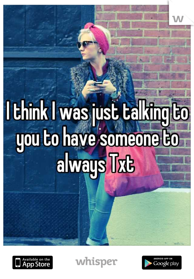 I think I was just talking to you to have someone to always Txt 