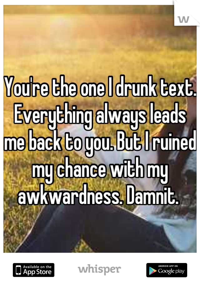 You're the one I drunk text. Everything always leads me back to you. But I ruined my chance with my awkwardness. Damnit. 
