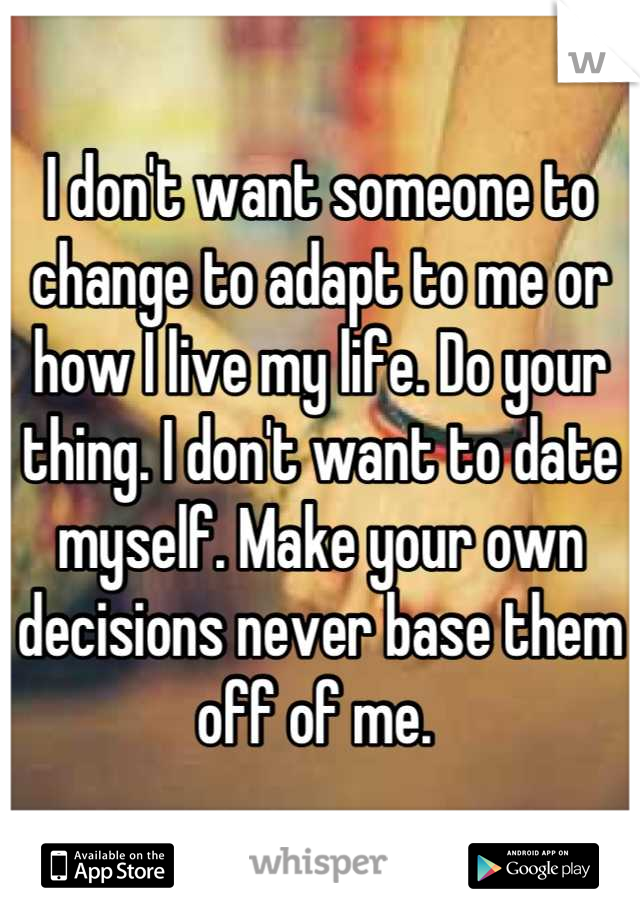I don't want someone to change to adapt to me or how I live my life. Do your thing. I don't want to date myself. Make your own decisions never base them off of me. 