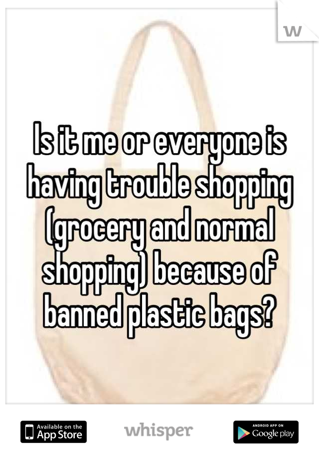 Is it me or everyone is having trouble shopping (grocery and normal shopping) because of banned plastic bags?
