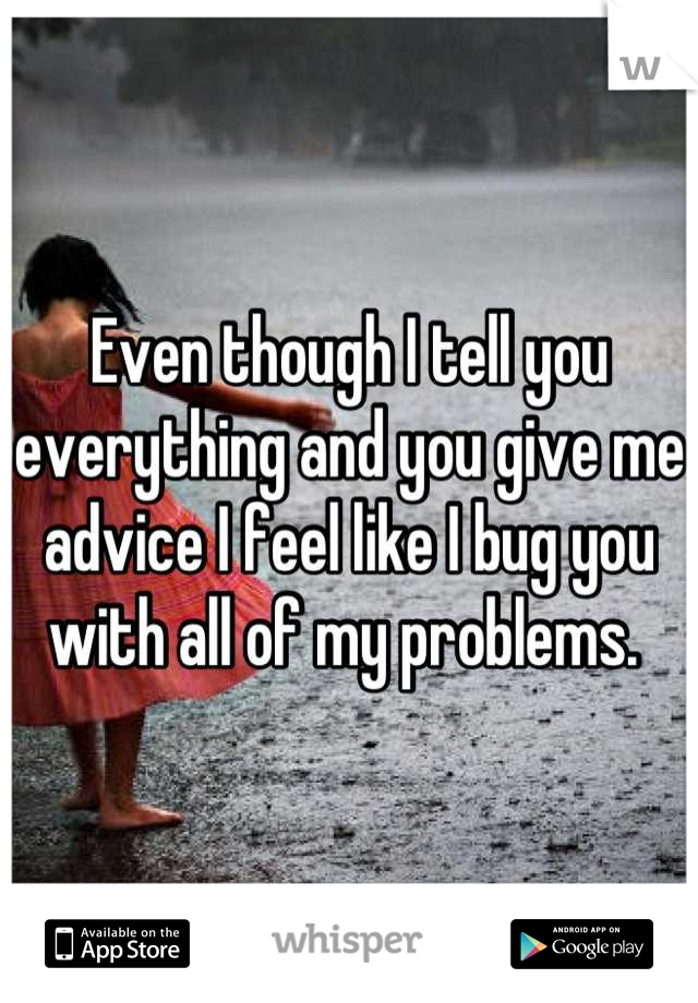 Even though I tell you everything and you give me advice I feel like I bug you with all of my problems. 