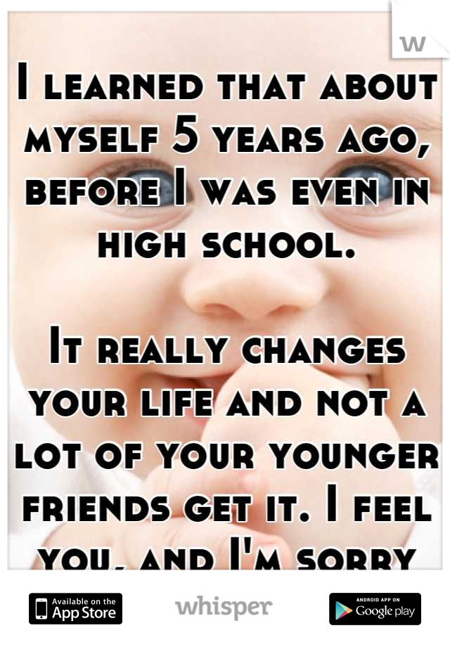 I learned that about myself 5 years ago, before I was even in high school.

It really changes your life and not a lot of your younger friends get it. I feel you, and I'm sorry