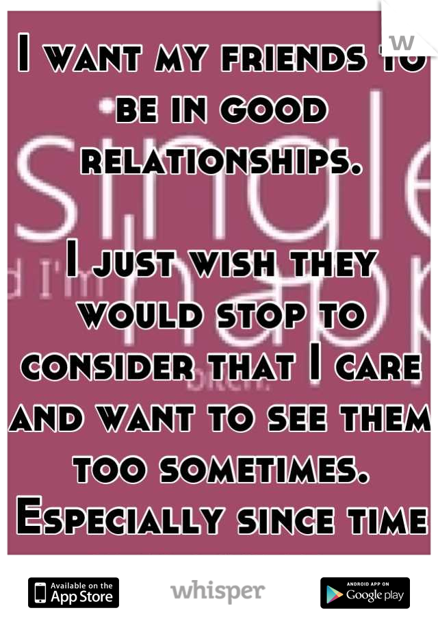 I want my friends to be in good relationships. 

I just wish they would stop to consider that I care and want to see them too sometimes. Especially since time is so limited. 