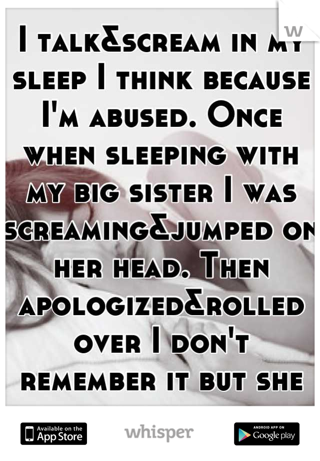 I talk&scream in my sleep I think because I'm abused. Once when sleeping with my big sister I was screaming&jumped on her head. Then apologized&rolled over I don't remember it but she told me. 