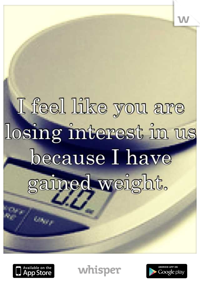 I feel like you are losing interest in us because I have gained weight. 