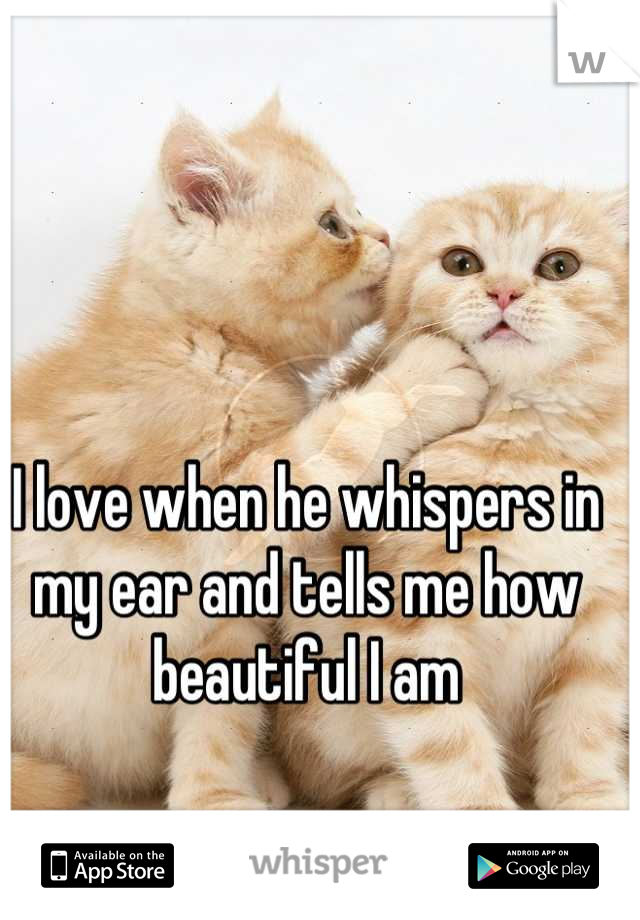 I love when he whispers in my ear and tells me how beautiful I am