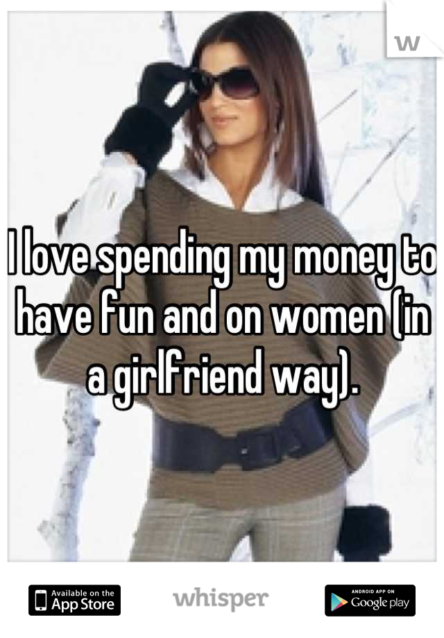 I love spending my money to have fun and on women (in a girlfriend way).