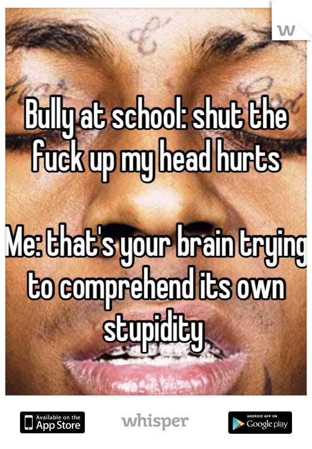 Bully at school: shut the fuck up my head hurts

Me: that's your brain trying to comprehend its own stupidity 