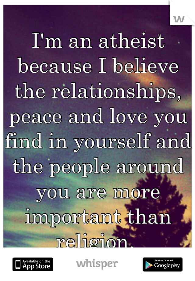 I'm an atheist because I believe the relationships, peace and love you find in yourself and the people around you are more important than religion. 