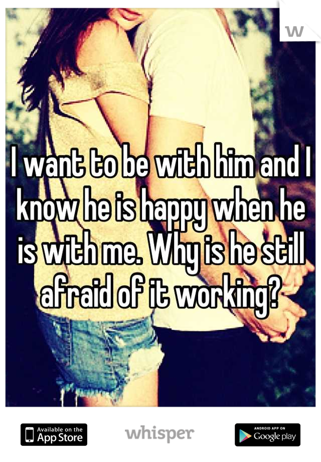 I want to be with him and I know he is happy when he is with me. Why is he still afraid of it working?