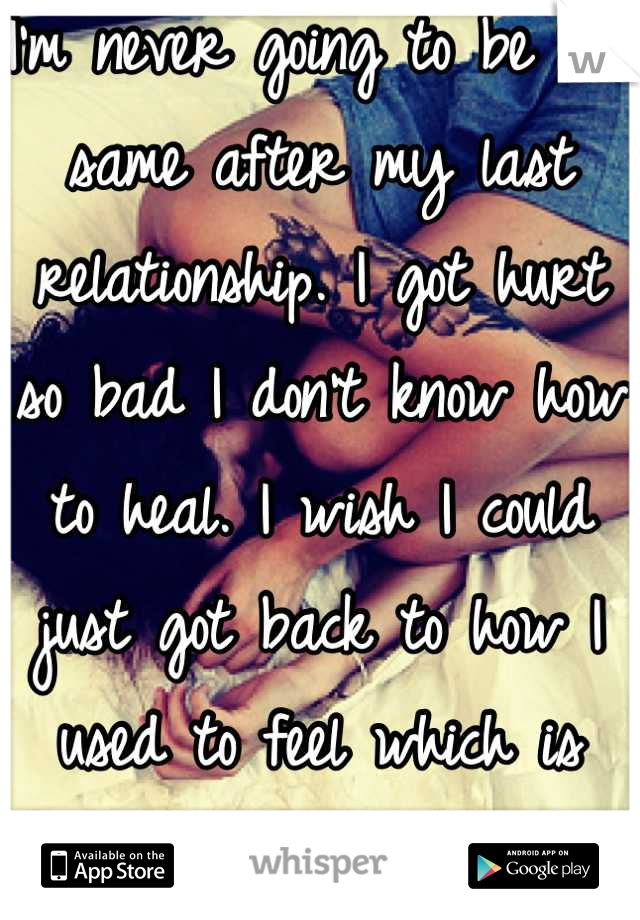 I'm never going to be the same after my last relationship. I got hurt so bad I don't know how to heal. I wish I could just got back to how I used to feel which is happy and carefree. 