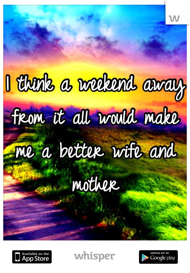 I think a weekend away from it all would make me a better wife and mother