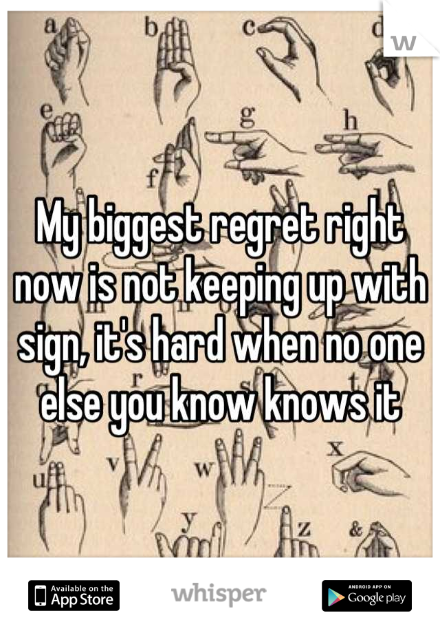 My biggest regret right now is not keeping up with sign, it's hard when no one else you know knows it