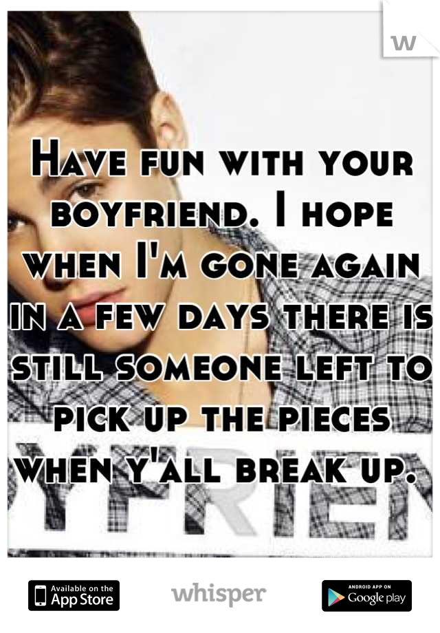 Have fun with your boyfriend. I hope when I'm gone again in a few days there is still someone left to pick up the pieces when y'all break up. 