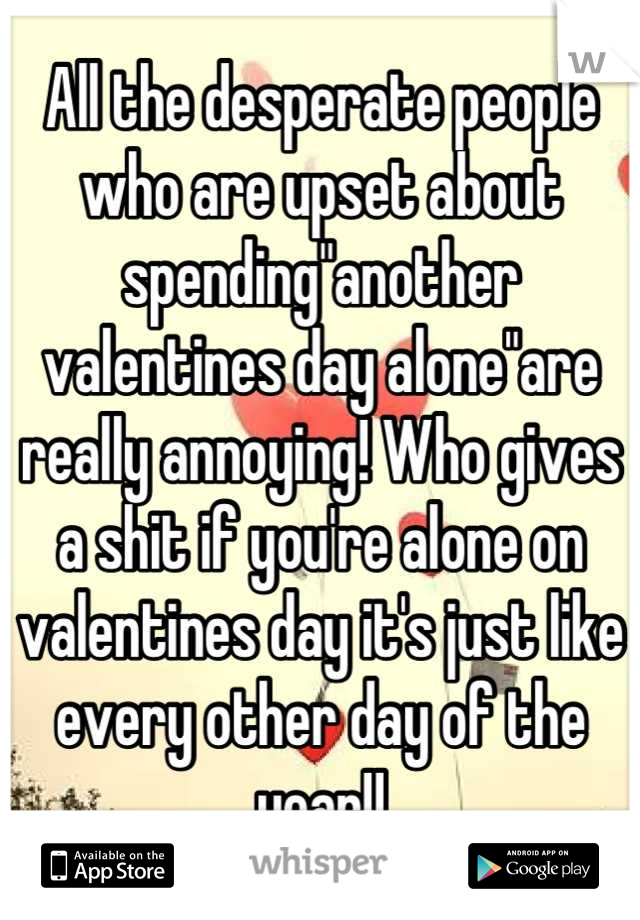 All the desperate people who are upset about spending"another valentines day alone"are really annoying! Who gives a shit if you're alone on valentines day it's just like every other day of the year!!