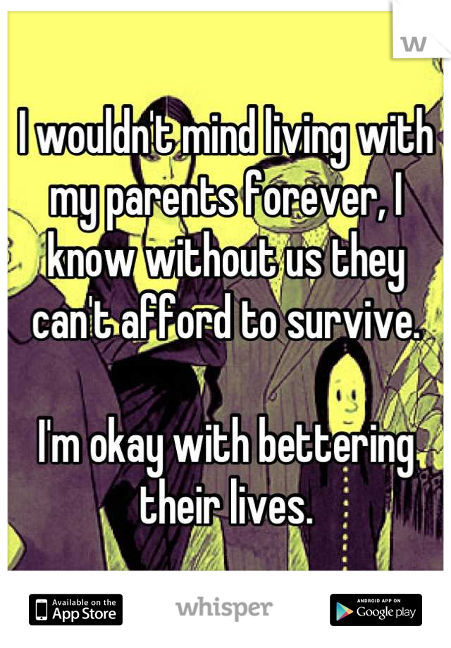 I wouldn't mind living with my parents forever, I know without us they can't afford to survive.

I'm okay with bettering their lives.