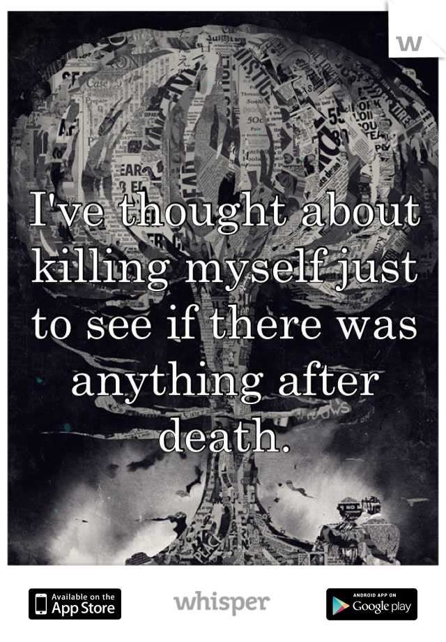 I've thought about killing myself just to see if there was anything after death.