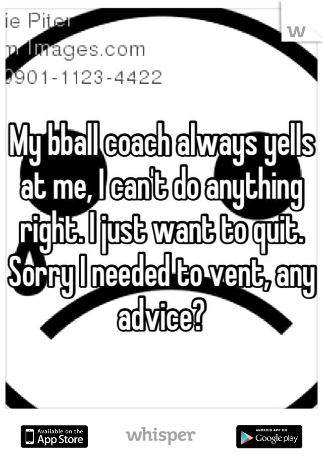 My bball coach always yells at me, I can't do anything right. I just want to quit. Sorry I needed to vent, any advice?