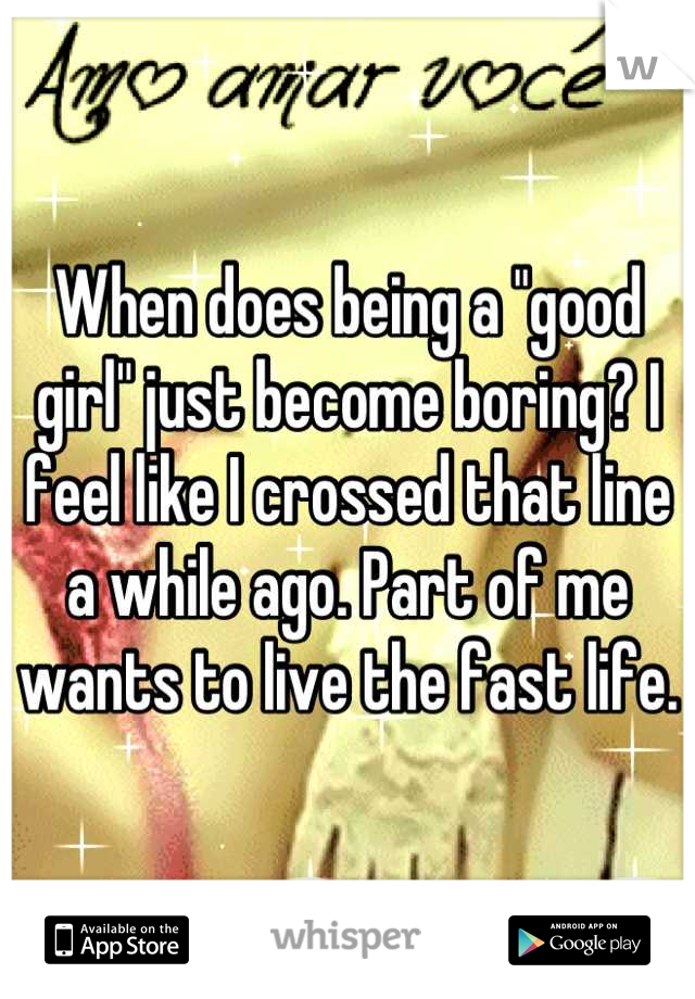 When does being a "good girl" just become boring? I feel like I crossed that line a while ago. Part of me wants to live the fast life.