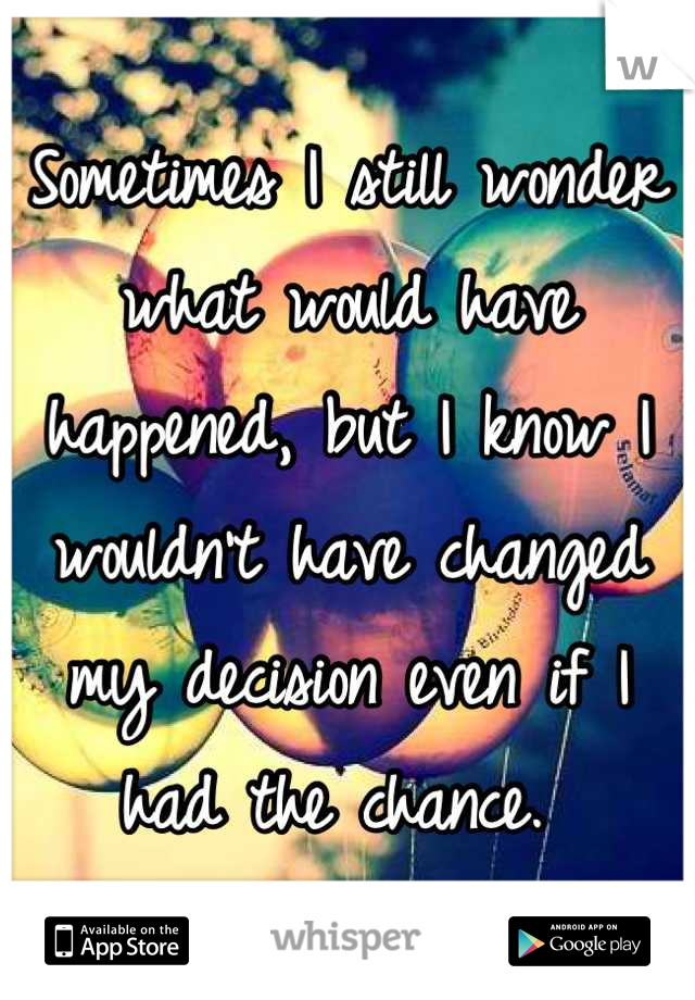 Sometimes I still wonder what would have happened, but I know I wouldn't have changed my decision even if I had the chance. 