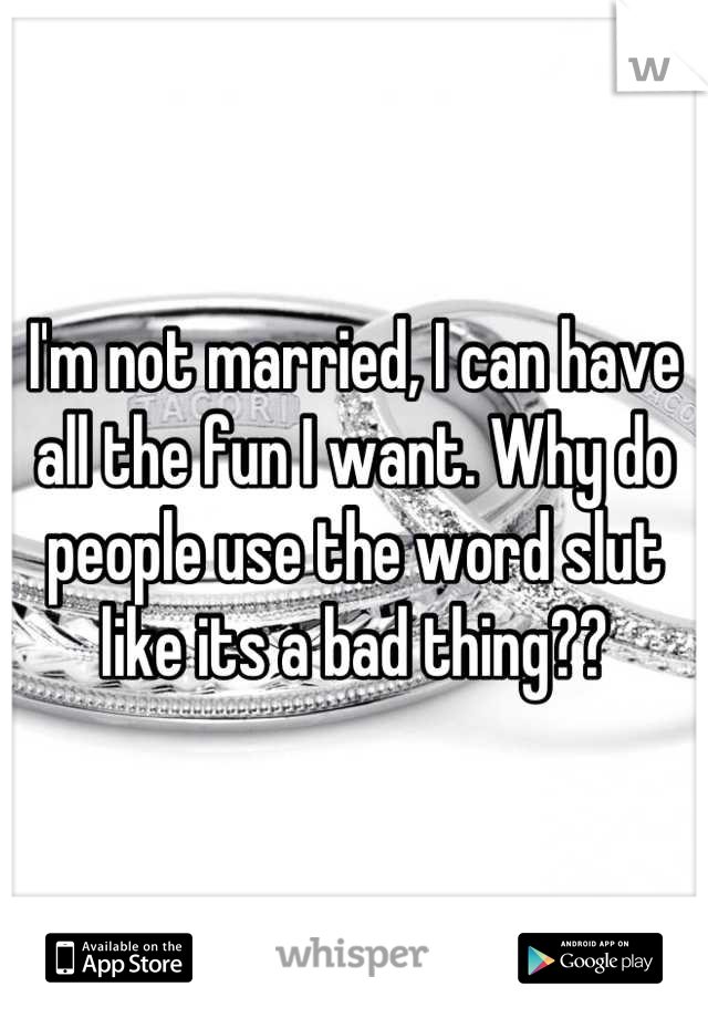 I'm not married, I can have all the fun I want. Why do people use the word slut like its a bad thing??