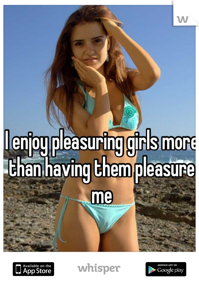 I enjoy pleasuring girls more than having them pleasure me