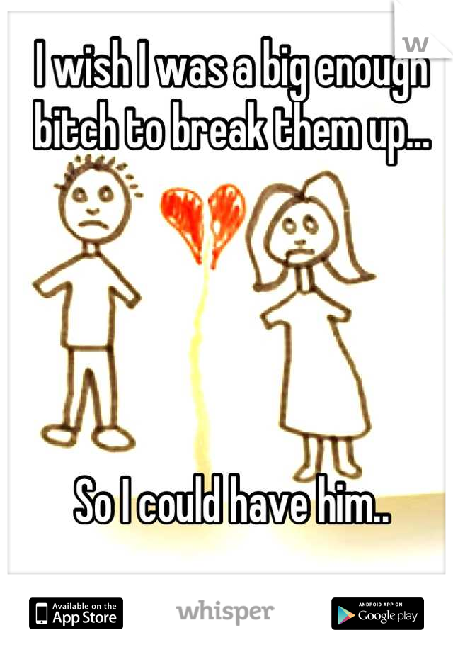 I wish I was a big enough bitch to break them up...





So I could have him..
