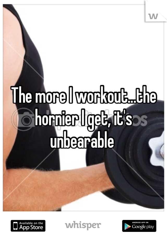 The more I workout...the hornier I get, it's unbearable 