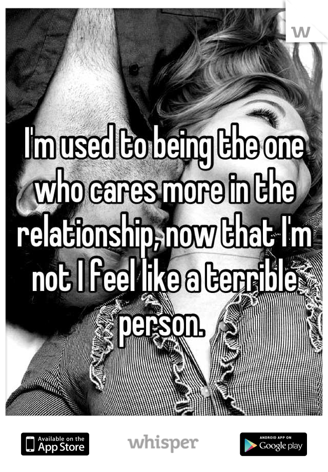 I'm used to being the one who cares more in the relationship, now that I'm not I feel like a terrible person. 