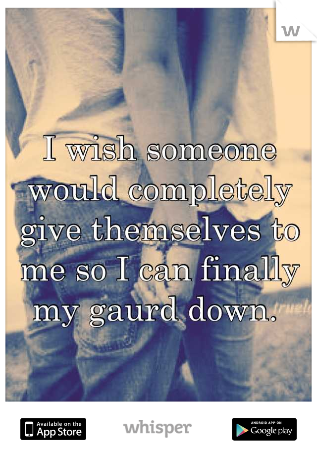 I wish someone would completely give themselves to me so I can finally my gaurd down. 