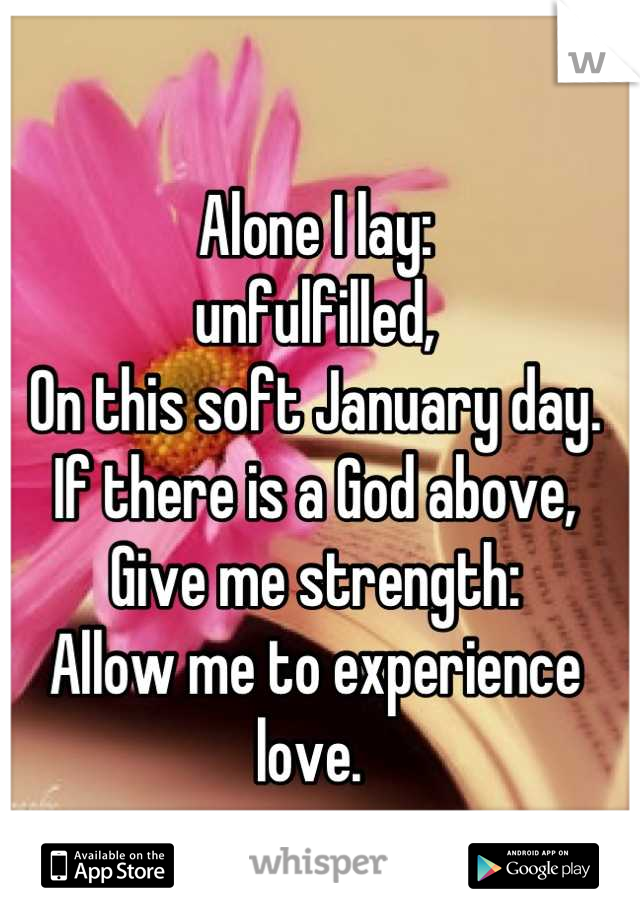 Alone I lay:
unfulfilled,
On this soft January day. 
If there is a God above,
Give me strength:
Allow me to experience love. 
