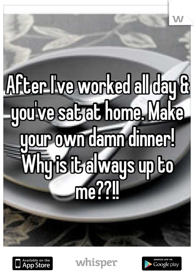 After I've worked all day & you've sat at home. Make your own damn dinner! Why is it always up to me??!!