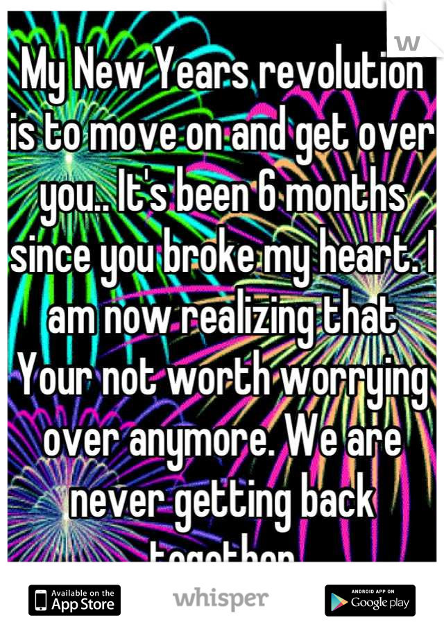 My New Years revolution 
is to move on and get over you.. It's been 6 months since you broke my heart. I am now realizing that  Your not worth worrying over anymore. We are never getting back together