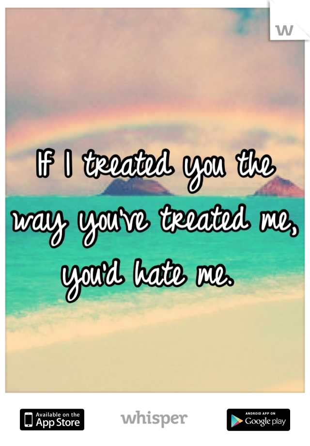 If I treated you the way you've treated me, you'd hate me. 