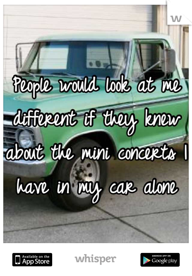 People would look at me different if they knew about the mini concerts I have in my car alone
