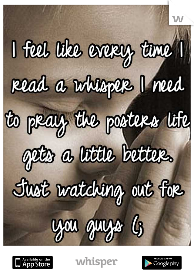 I feel like every time I read a whisper I need to pray the posters life gets a little better. Just watching out for you guys (;