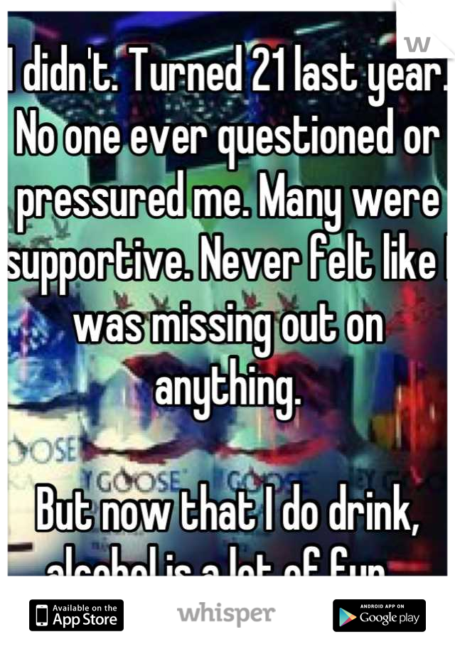 I didn't. Turned 21 last year. No one ever questioned or pressured me. Many were supportive. Never felt like I was missing out on anything.

But now that I do drink, alcohol is a lot of fun...
