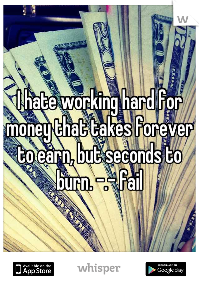 I hate working hard for money that takes forever to earn, but seconds to burn. -.- fail