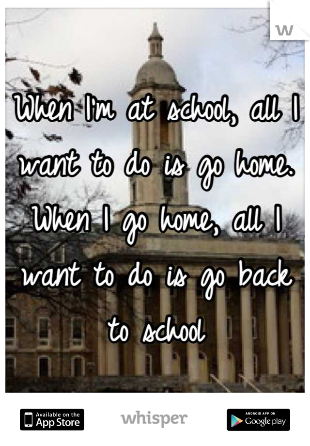When I'm at school, all I want to do is go home. When I go home, all I want to do is go back to school