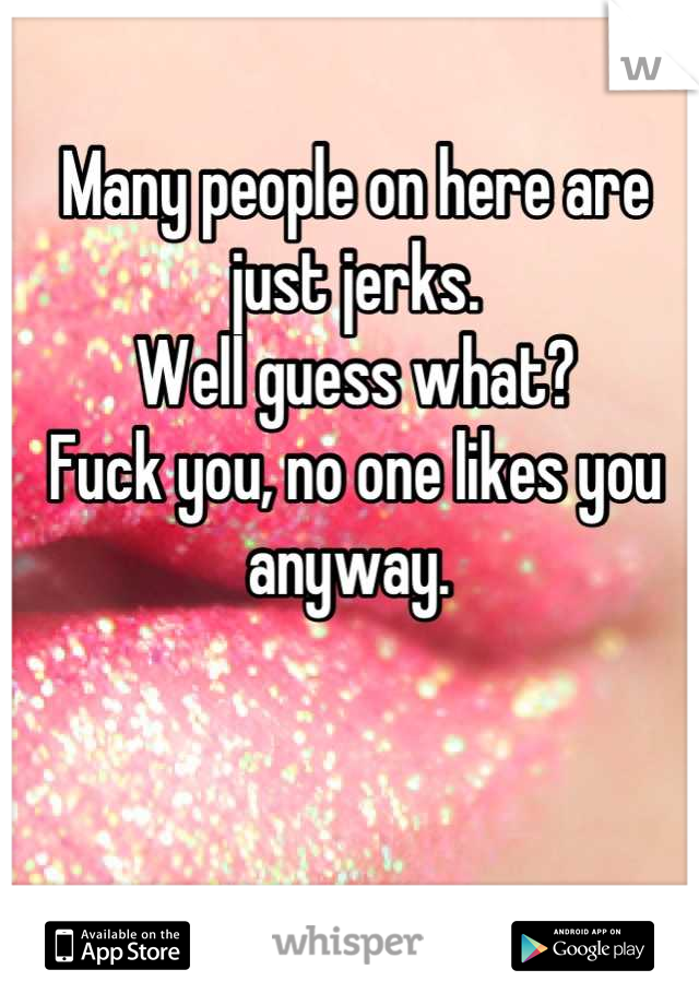 Many people on here are just jerks. 
Well guess what?
Fuck you, no one likes you anyway. 