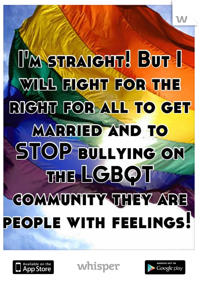 I'm straight! But I will fight for the right for all to get married and to STOP bullying on  the LGBQT community they are people with feelings! 