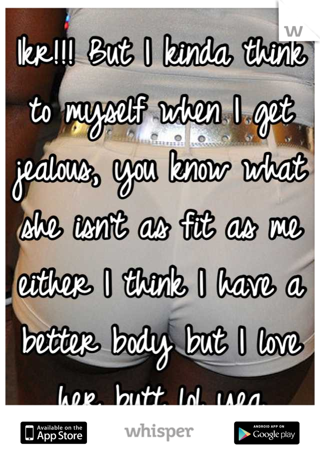 Ikr!!! But I kinda think to myself when I get jealous, you know what she isn't as fit as me either I think I have a better body but I love her butt lol yea