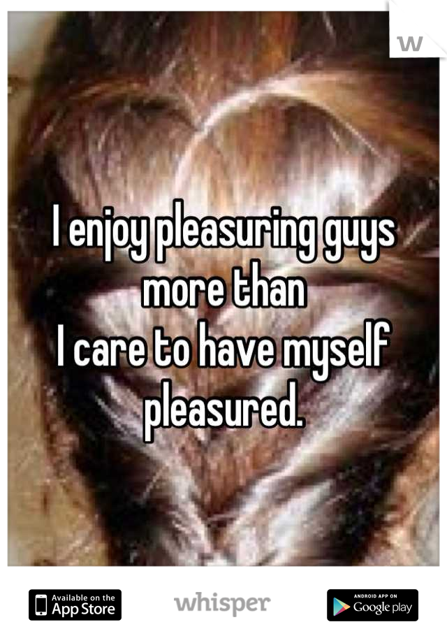 I enjoy pleasuring guys more than
I care to have myself pleasured.